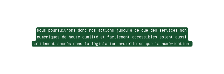 Nous poursuivrons donc nos actions jusqu à ce que des services non numériques de haute qualité et facilement accessibles soient aussi solidement ancrés dans la législation bruxelloise que la numérisation